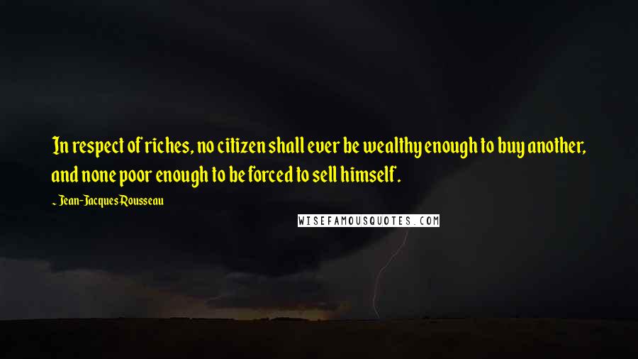 Jean-Jacques Rousseau Quotes: In respect of riches, no citizen shall ever be wealthy enough to buy another, and none poor enough to be forced to sell himself.