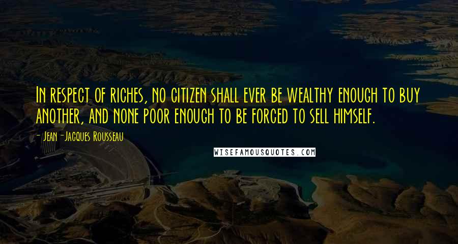 Jean-Jacques Rousseau Quotes: In respect of riches, no citizen shall ever be wealthy enough to buy another, and none poor enough to be forced to sell himself.