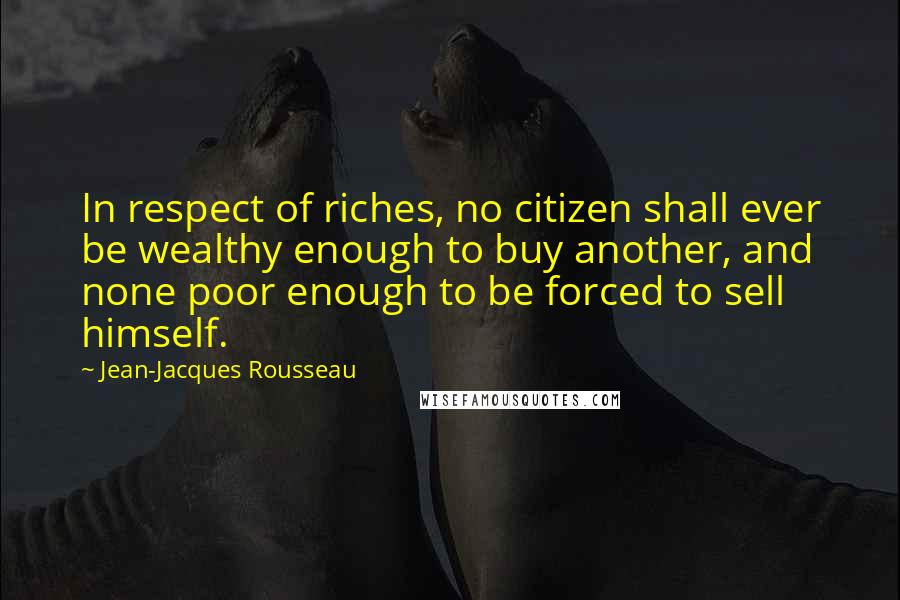 Jean-Jacques Rousseau Quotes: In respect of riches, no citizen shall ever be wealthy enough to buy another, and none poor enough to be forced to sell himself.