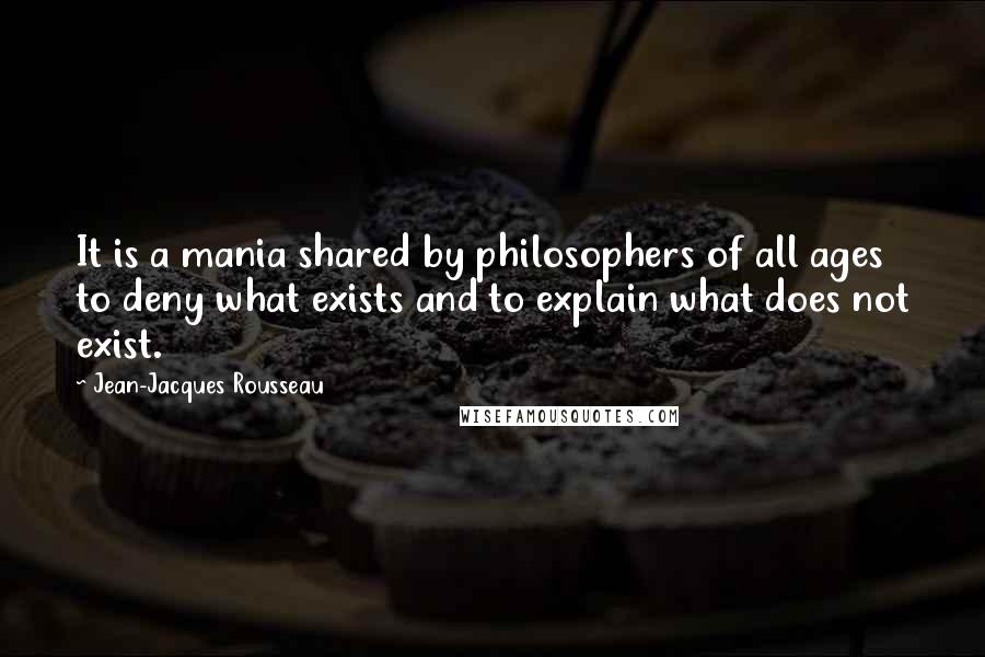 Jean-Jacques Rousseau Quotes: It is a mania shared by philosophers of all ages to deny what exists and to explain what does not exist.