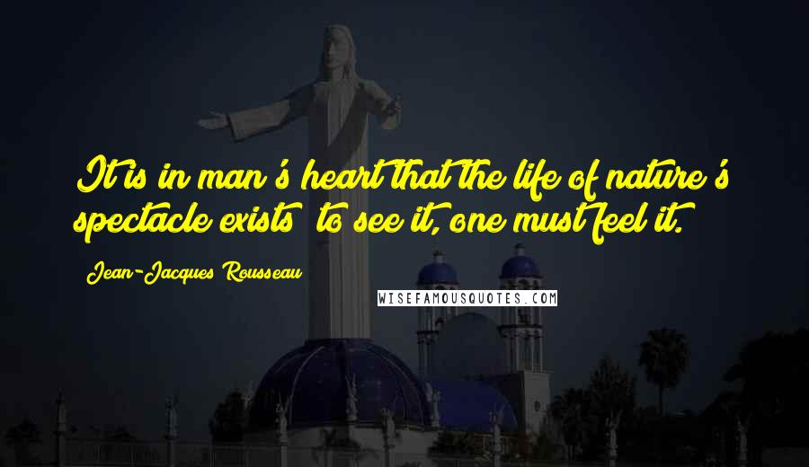 Jean-Jacques Rousseau Quotes: It is in man's heart that the life of nature's spectacle exists; to see it, one must feel it.