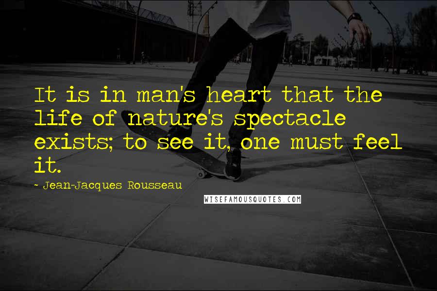 Jean-Jacques Rousseau Quotes: It is in man's heart that the life of nature's spectacle exists; to see it, one must feel it.