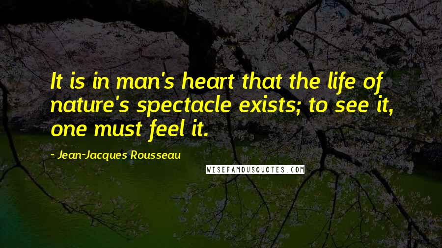 Jean-Jacques Rousseau Quotes: It is in man's heart that the life of nature's spectacle exists; to see it, one must feel it.