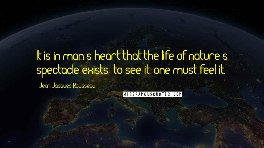 Jean-Jacques Rousseau Quotes: It is in man's heart that the life of nature's spectacle exists; to see it, one must feel it.
