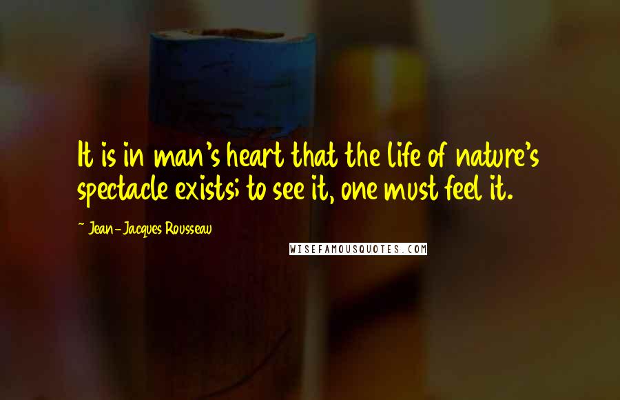 Jean-Jacques Rousseau Quotes: It is in man's heart that the life of nature's spectacle exists; to see it, one must feel it.