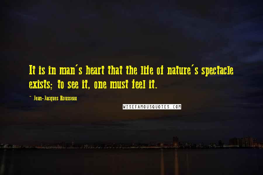 Jean-Jacques Rousseau Quotes: It is in man's heart that the life of nature's spectacle exists; to see it, one must feel it.