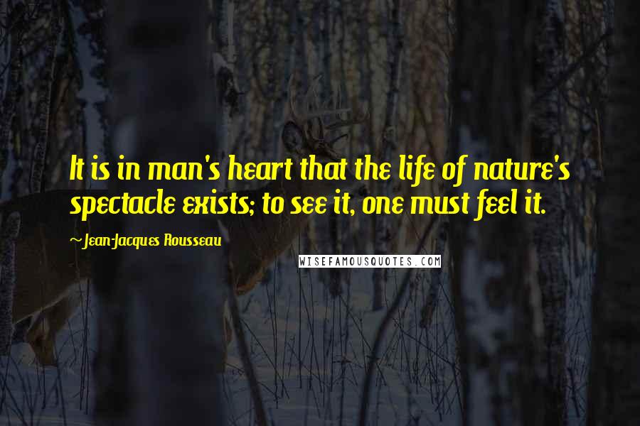 Jean-Jacques Rousseau Quotes: It is in man's heart that the life of nature's spectacle exists; to see it, one must feel it.