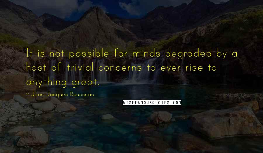 Jean-Jacques Rousseau Quotes: It is not possible for minds degraded by a host of trivial concerns to ever rise to anything great.