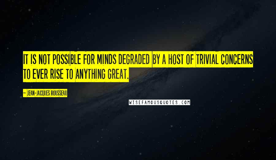 Jean-Jacques Rousseau Quotes: It is not possible for minds degraded by a host of trivial concerns to ever rise to anything great.