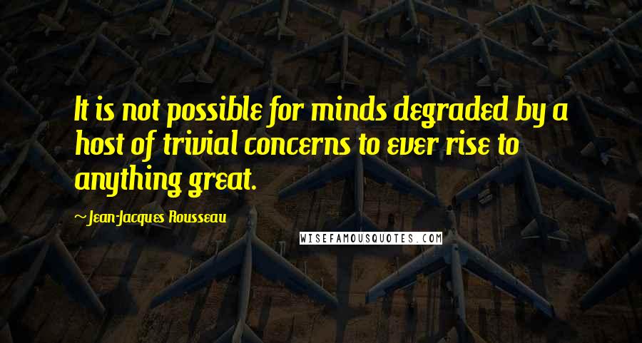 Jean-Jacques Rousseau Quotes: It is not possible for minds degraded by a host of trivial concerns to ever rise to anything great.