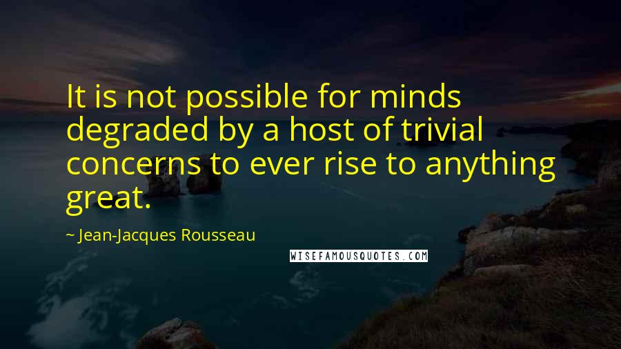 Jean-Jacques Rousseau Quotes: It is not possible for minds degraded by a host of trivial concerns to ever rise to anything great.