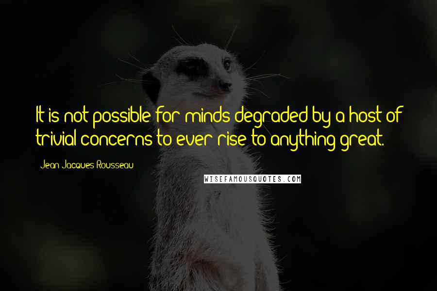 Jean-Jacques Rousseau Quotes: It is not possible for minds degraded by a host of trivial concerns to ever rise to anything great.