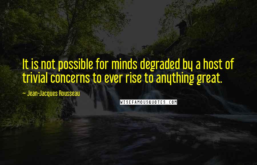 Jean-Jacques Rousseau Quotes: It is not possible for minds degraded by a host of trivial concerns to ever rise to anything great.