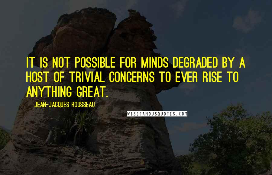 Jean-Jacques Rousseau Quotes: It is not possible for minds degraded by a host of trivial concerns to ever rise to anything great.