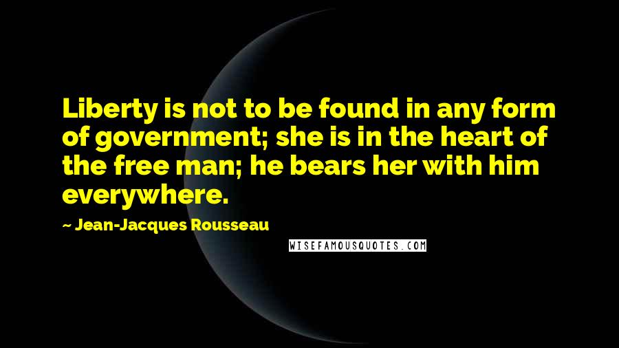 Jean-Jacques Rousseau Quotes: Liberty is not to be found in any form of government; she is in the heart of the free man; he bears her with him everywhere.