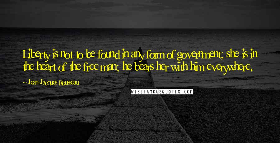 Jean-Jacques Rousseau Quotes: Liberty is not to be found in any form of government; she is in the heart of the free man; he bears her with him everywhere.