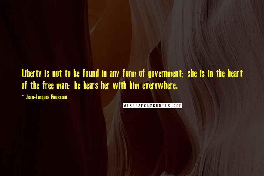 Jean-Jacques Rousseau Quotes: Liberty is not to be found in any form of government; she is in the heart of the free man; he bears her with him everywhere.