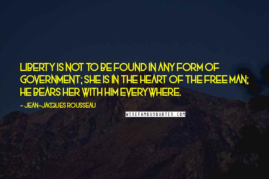 Jean-Jacques Rousseau Quotes: Liberty is not to be found in any form of government; she is in the heart of the free man; he bears her with him everywhere.