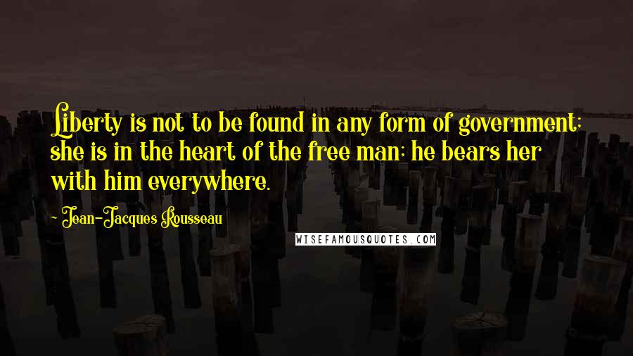 Jean-Jacques Rousseau Quotes: Liberty is not to be found in any form of government; she is in the heart of the free man; he bears her with him everywhere.