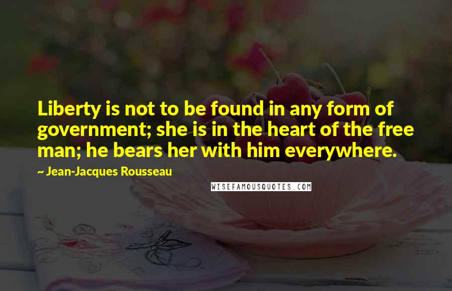 Jean-Jacques Rousseau Quotes: Liberty is not to be found in any form of government; she is in the heart of the free man; he bears her with him everywhere.