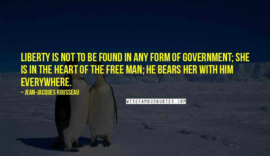 Jean-Jacques Rousseau Quotes: Liberty is not to be found in any form of government; she is in the heart of the free man; he bears her with him everywhere.