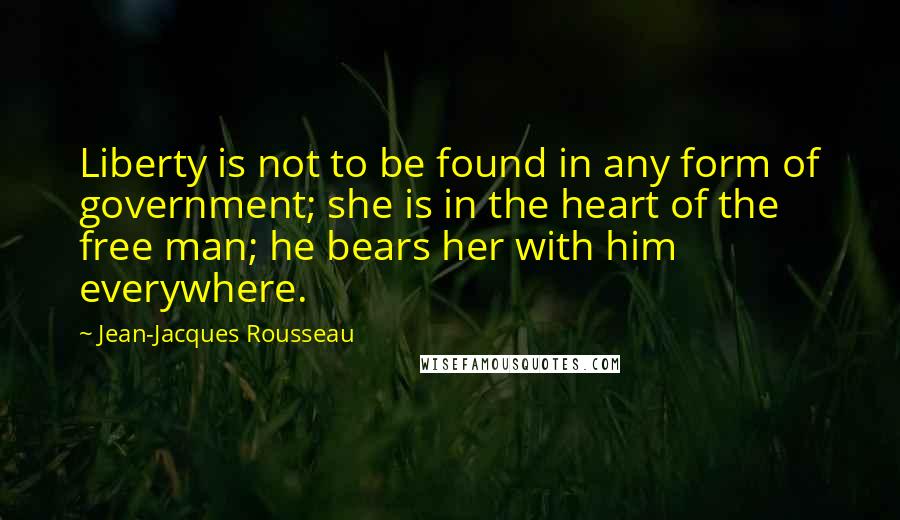 Jean-Jacques Rousseau Quotes: Liberty is not to be found in any form of government; she is in the heart of the free man; he bears her with him everywhere.