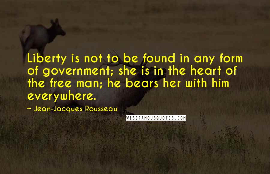 Jean-Jacques Rousseau Quotes: Liberty is not to be found in any form of government; she is in the heart of the free man; he bears her with him everywhere.