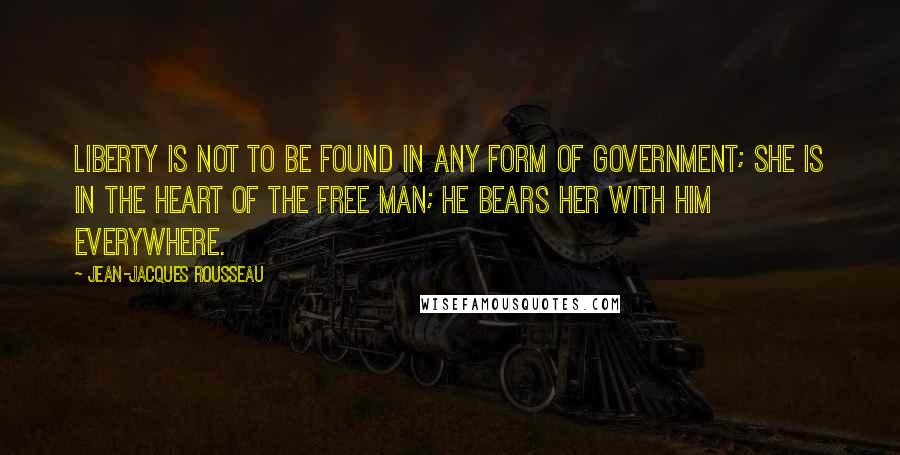 Jean-Jacques Rousseau Quotes: Liberty is not to be found in any form of government; she is in the heart of the free man; he bears her with him everywhere.