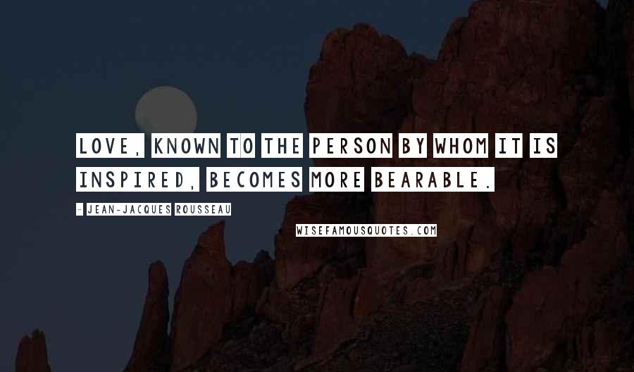 Jean-Jacques Rousseau Quotes: Love, known to the person by whom it is inspired, becomes more bearable.