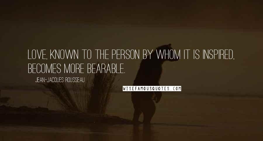 Jean-Jacques Rousseau Quotes: Love, known to the person by whom it is inspired, becomes more bearable.