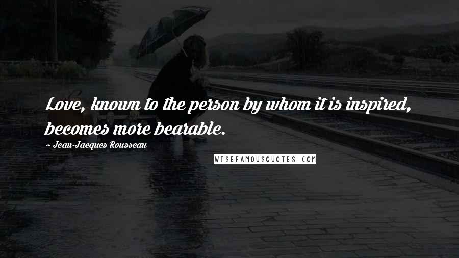 Jean-Jacques Rousseau Quotes: Love, known to the person by whom it is inspired, becomes more bearable.