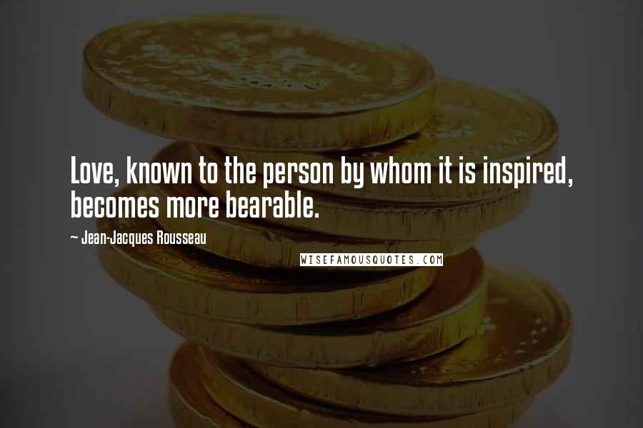 Jean-Jacques Rousseau Quotes: Love, known to the person by whom it is inspired, becomes more bearable.