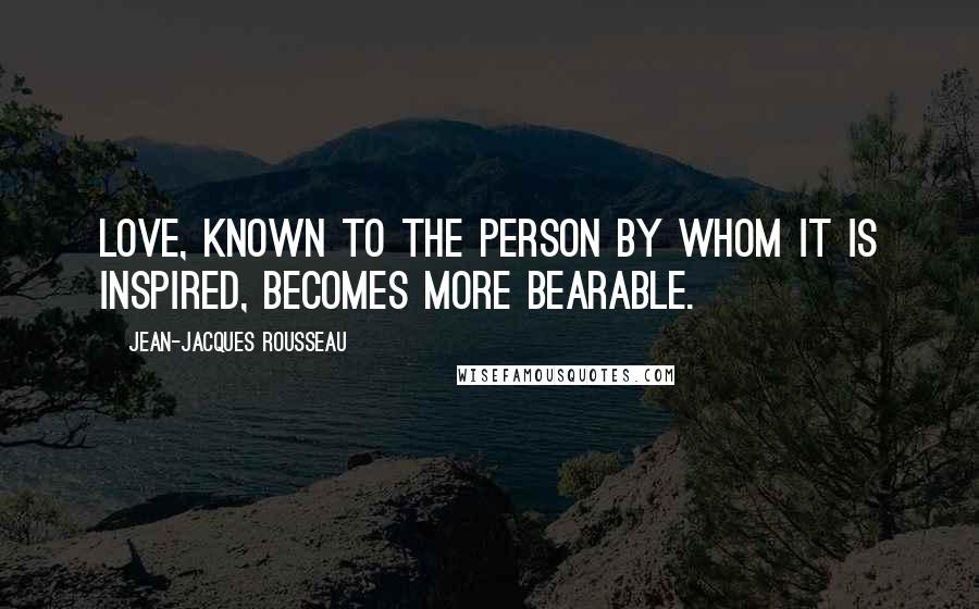 Jean-Jacques Rousseau Quotes: Love, known to the person by whom it is inspired, becomes more bearable.