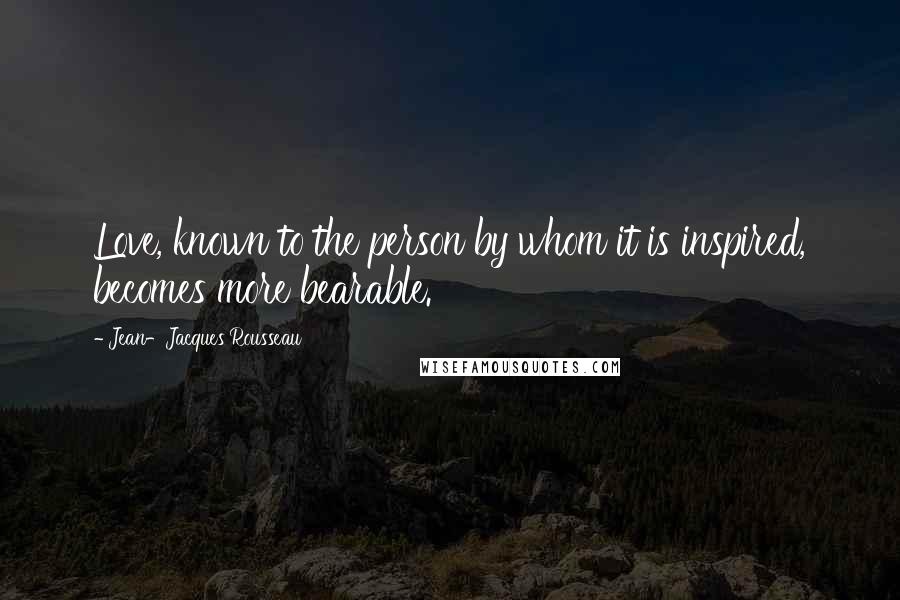 Jean-Jacques Rousseau Quotes: Love, known to the person by whom it is inspired, becomes more bearable.