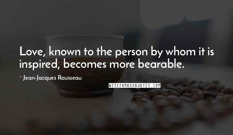 Jean-Jacques Rousseau Quotes: Love, known to the person by whom it is inspired, becomes more bearable.