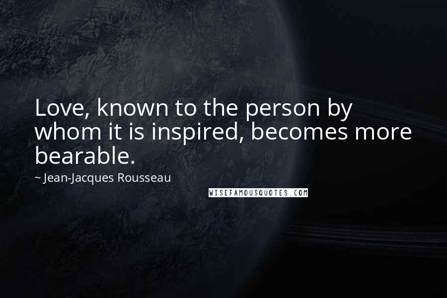 Jean-Jacques Rousseau Quotes: Love, known to the person by whom it is inspired, becomes more bearable.