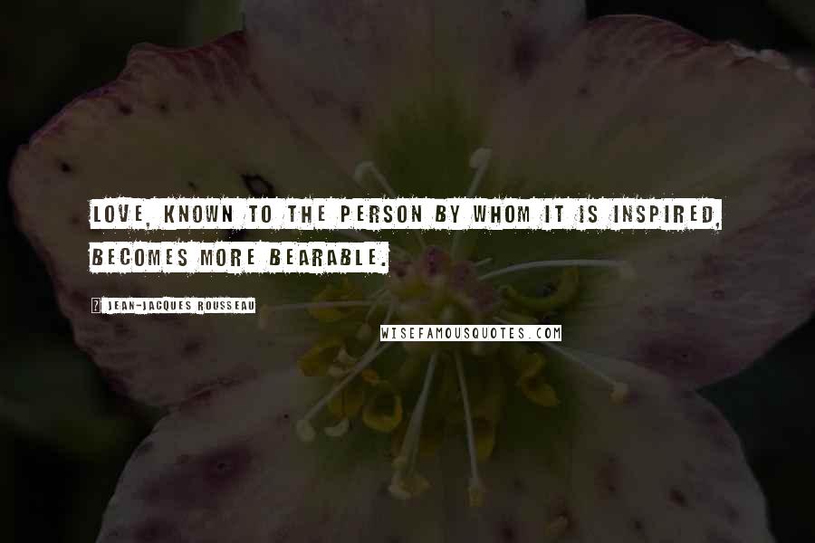 Jean-Jacques Rousseau Quotes: Love, known to the person by whom it is inspired, becomes more bearable.