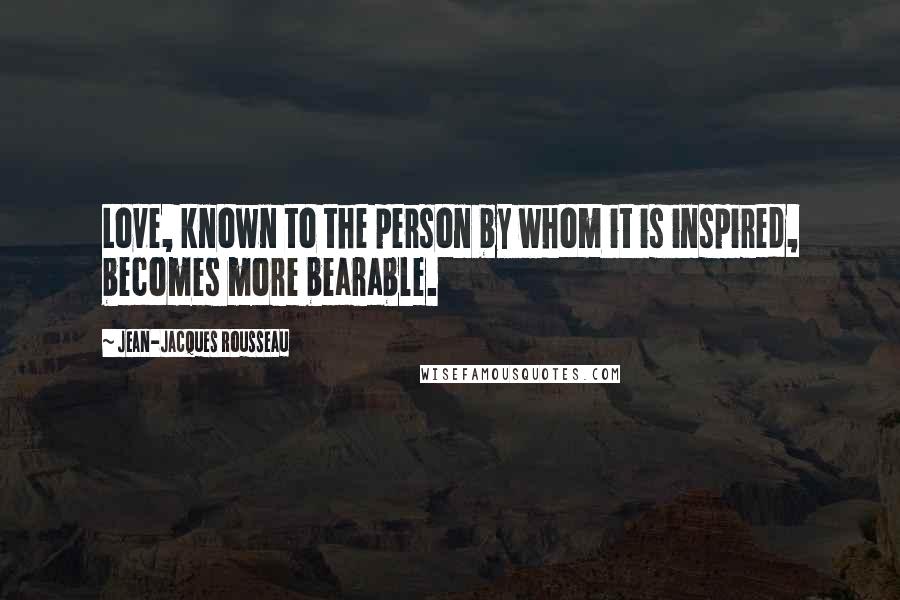 Jean-Jacques Rousseau Quotes: Love, known to the person by whom it is inspired, becomes more bearable.