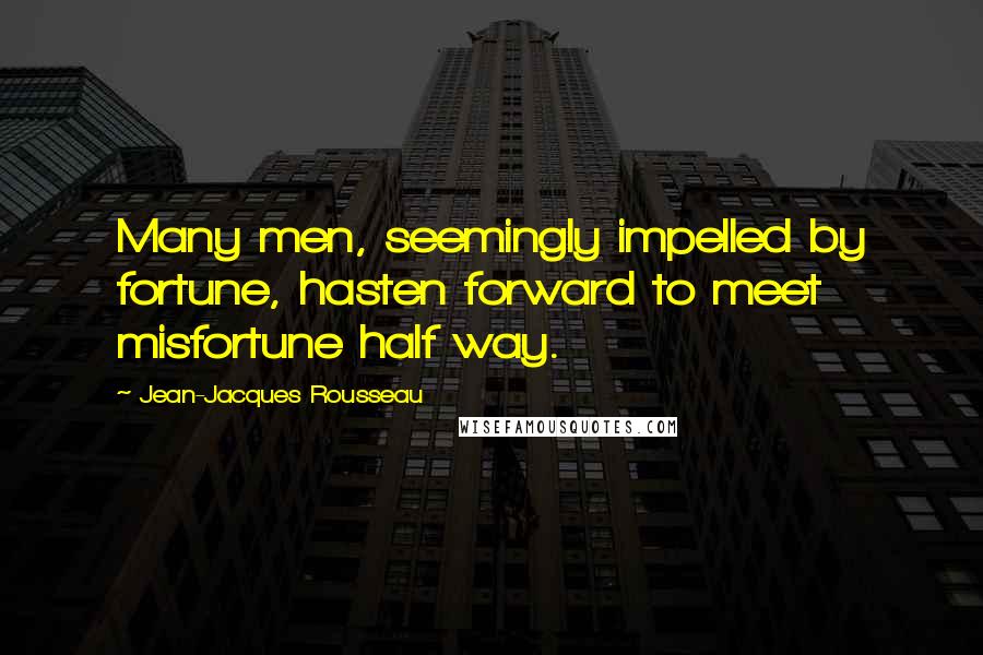 Jean-Jacques Rousseau Quotes: Many men, seemingly impelled by fortune, hasten forward to meet misfortune half way.