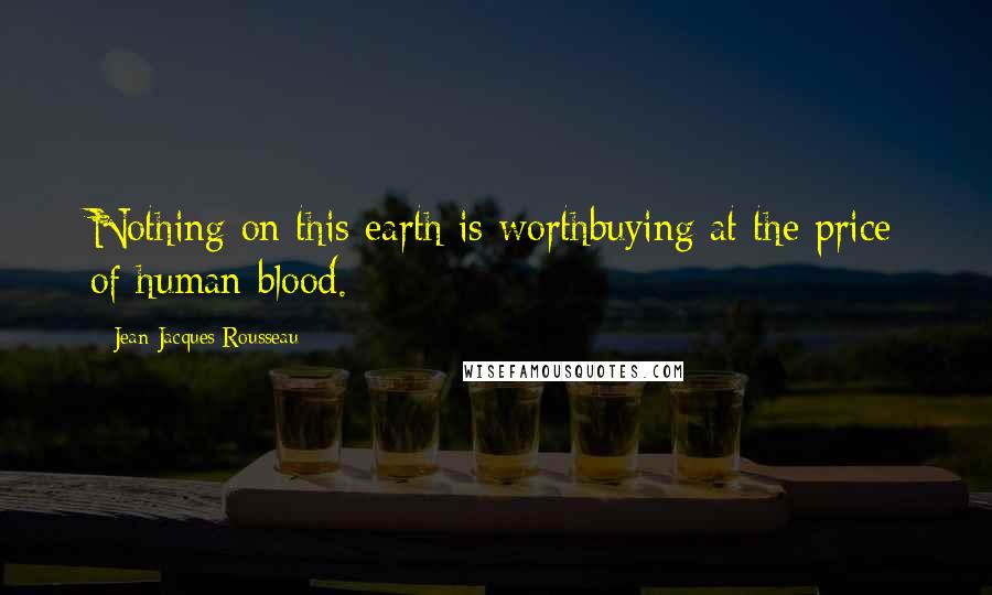 Jean-Jacques Rousseau Quotes: Nothing on this earth is worthbuying at the price of human blood.