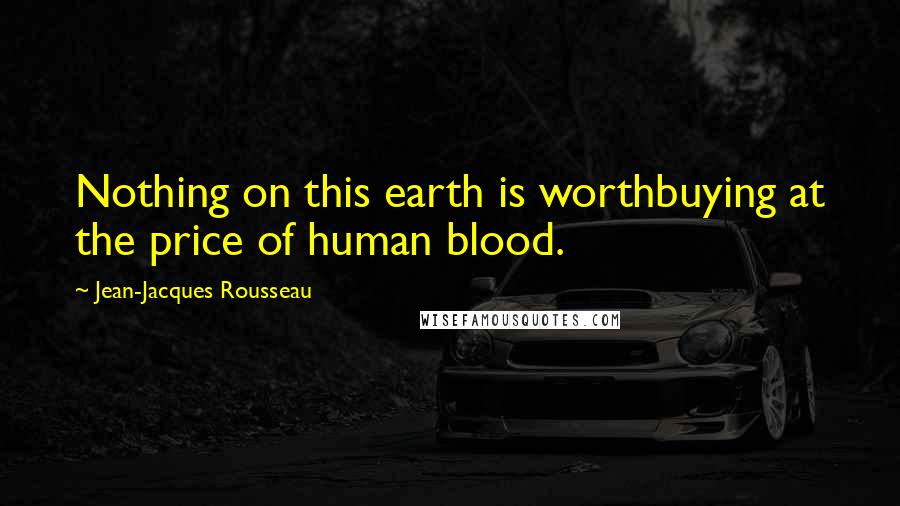 Jean-Jacques Rousseau Quotes: Nothing on this earth is worthbuying at the price of human blood.