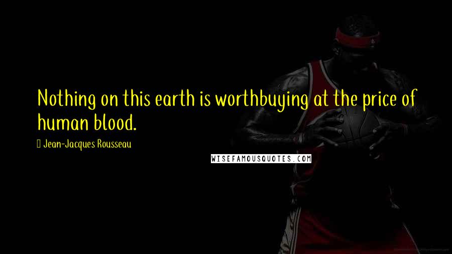 Jean-Jacques Rousseau Quotes: Nothing on this earth is worthbuying at the price of human blood.