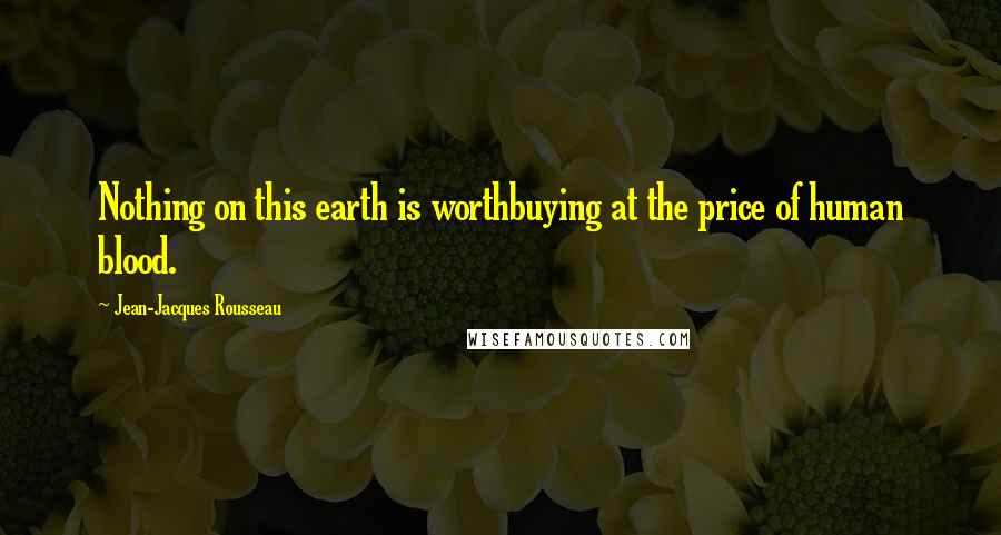 Jean-Jacques Rousseau Quotes: Nothing on this earth is worthbuying at the price of human blood.