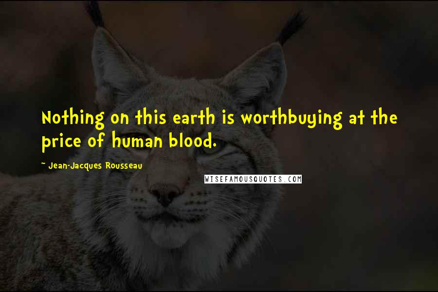 Jean-Jacques Rousseau Quotes: Nothing on this earth is worthbuying at the price of human blood.