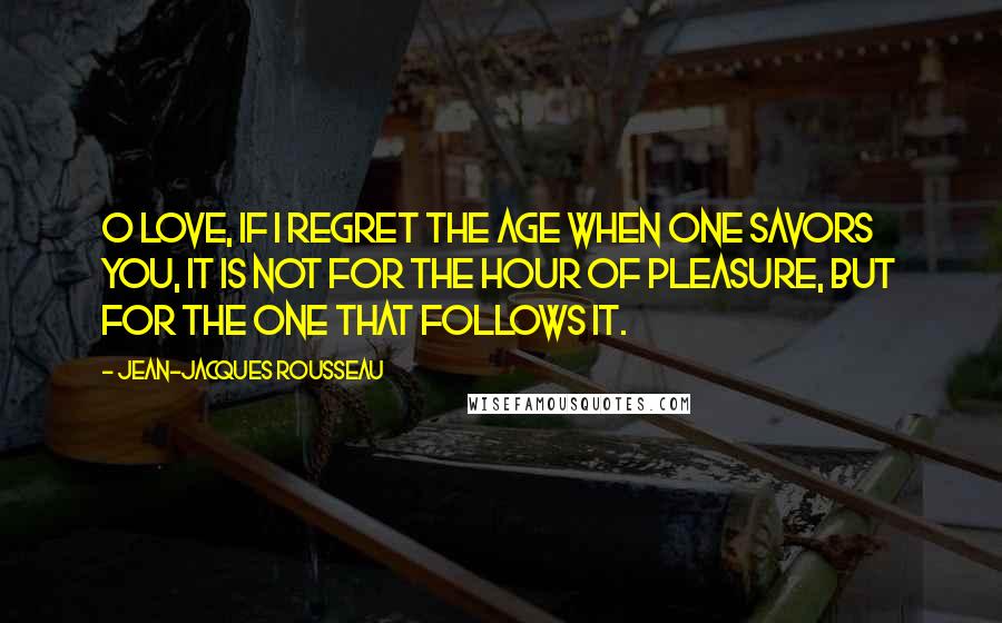 Jean-Jacques Rousseau Quotes: O love, if I regret the age when one savors you, it is not for the hour of pleasure, but for the one that follows it.