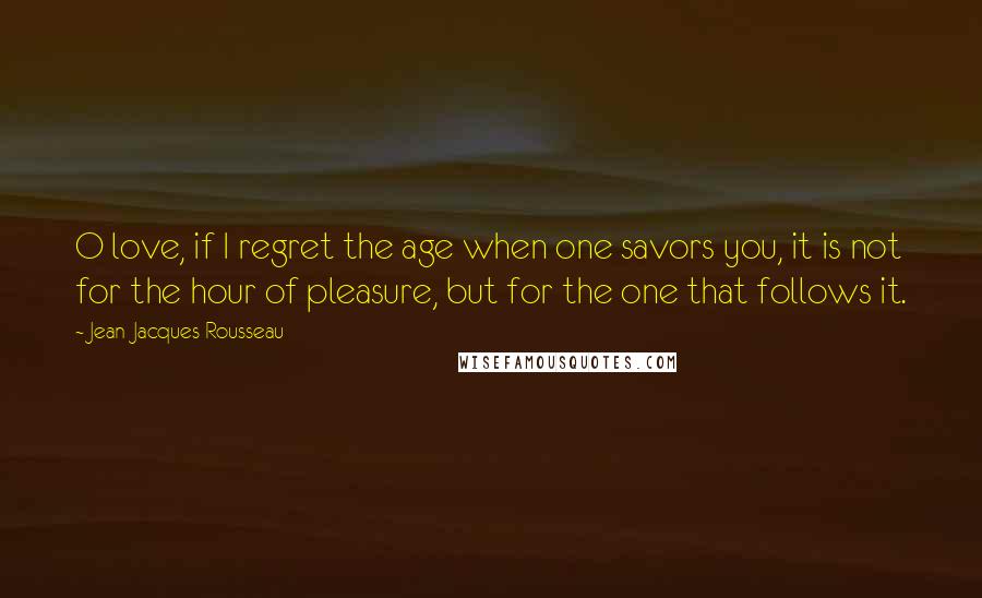 Jean-Jacques Rousseau Quotes: O love, if I regret the age when one savors you, it is not for the hour of pleasure, but for the one that follows it.