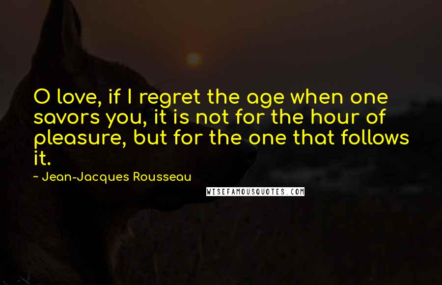 Jean-Jacques Rousseau Quotes: O love, if I regret the age when one savors you, it is not for the hour of pleasure, but for the one that follows it.