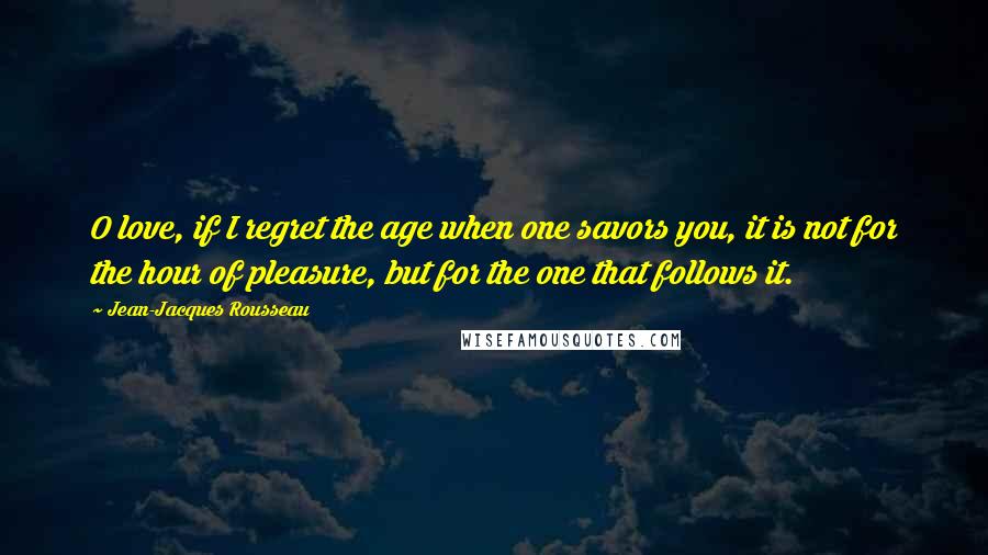 Jean-Jacques Rousseau Quotes: O love, if I regret the age when one savors you, it is not for the hour of pleasure, but for the one that follows it.