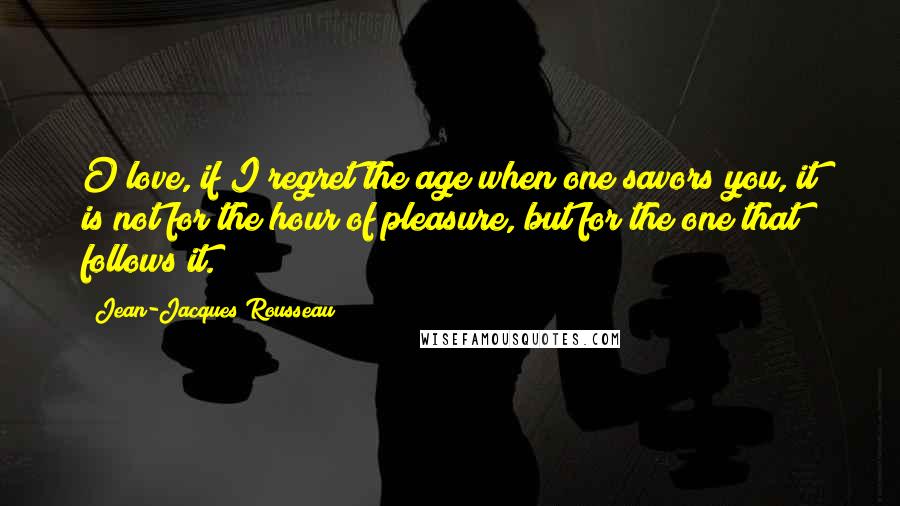Jean-Jacques Rousseau Quotes: O love, if I regret the age when one savors you, it is not for the hour of pleasure, but for the one that follows it.