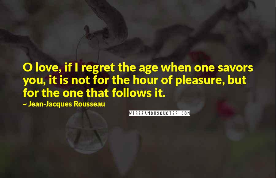 Jean-Jacques Rousseau Quotes: O love, if I regret the age when one savors you, it is not for the hour of pleasure, but for the one that follows it.